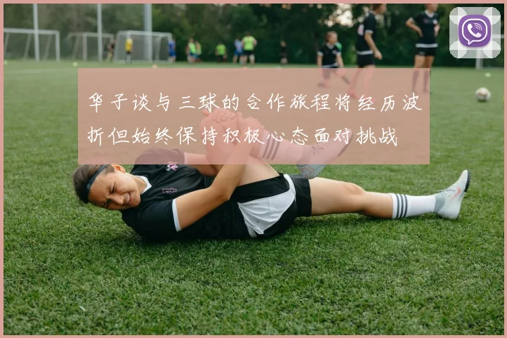 华子谈与三球的合作旅程将经历波折但始终保持积极心态面对挑战